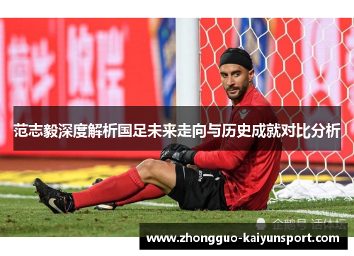 范志毅深度解析国足未来走向与历史成就对比分析 范志毅深度解析国足未来走向与历史成就对比分析