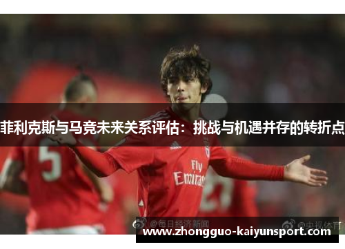 菲利克斯与马竞未来关系评估:挑战与机遇并存的转折点 菲利克斯与马竞未来关系评估:挑战与机遇并存的转折点