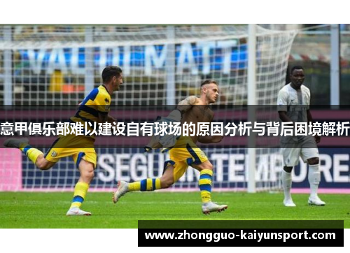 意甲俱乐部难以建设自有球场的原因分析与背后困境解析 意甲俱乐部难以建设自有球场的原因分析与背后困境解析