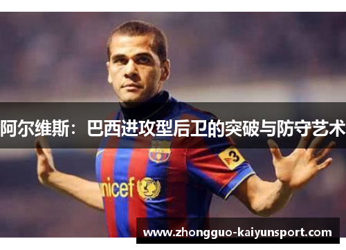 阿尔维斯:巴西进攻型后卫的突破与防守艺术 阿尔维斯:巴西进攻型后卫的突破与防守艺术