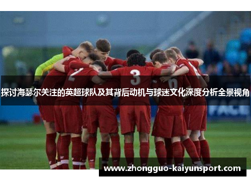 探讨海瑟尔关注的英超球队及其背后动机与球迷文化深度分析全景视角 探讨海瑟尔关注的英超球队及其背后动机与球迷文化深度分析全景视角