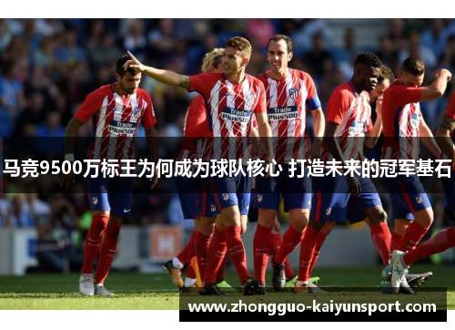马竞9500万标王为何成为球队核心 打造未来的冠军基石