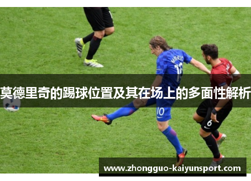 莫德里奇的踢球位置及其在场上的多面性解析 莫德里奇的踢球位置及其在场上的多面性解析