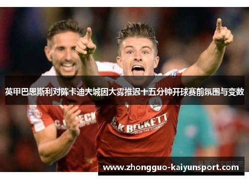 英甲巴恩斯利对阵卡迪夫城因大雾推迟十五分钟开球赛前氛围与变数