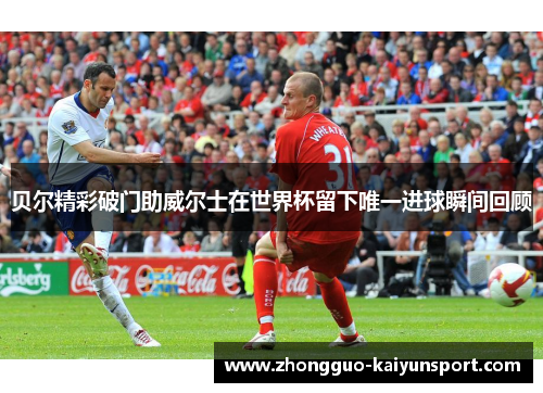 贝尔精彩破门助威尔士在世界杯留下唯一进球瞬间回顾