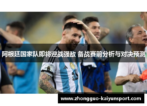 阿根廷国家队即将迎战强敌 备战赛前分析与对决预测